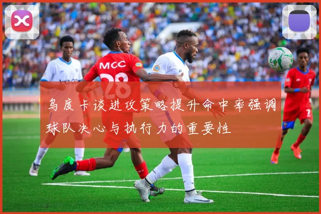 乌度卡谈进攻策略提升命中率强调球队决心与执行力的重要性