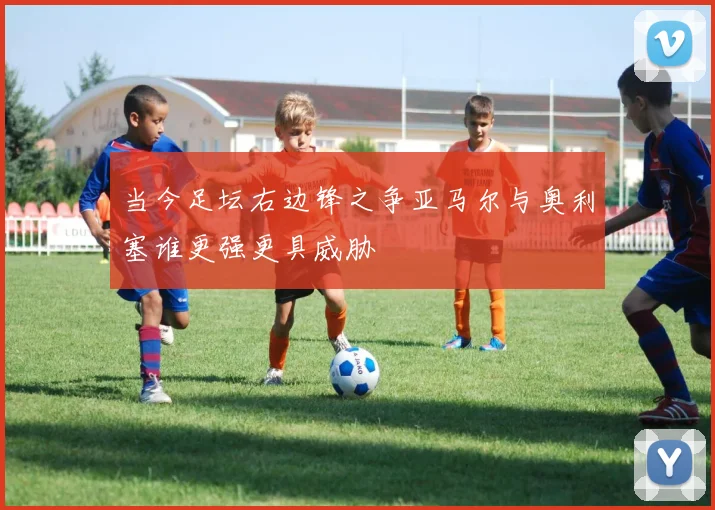 当今足坛右边锋之争亚马尔与奥利塞谁更强更具威胁