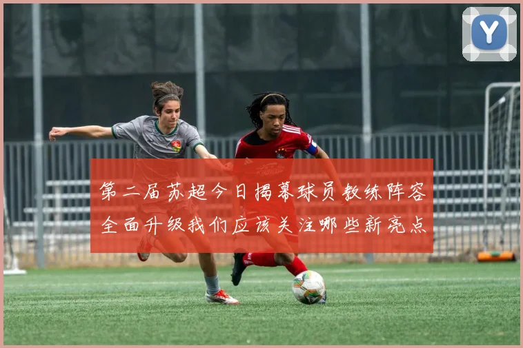 第二届苏超今日揭幕球员教练阵容全面升级我们应该关注哪些新亮点