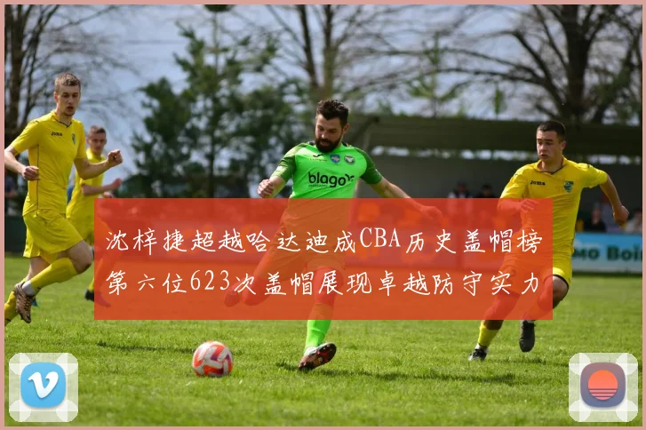沈梓捷超越哈达迪成CBA历史盖帽榜第六位623次盖帽展现卓越防守实力