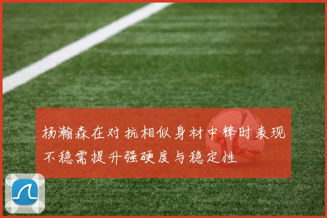 杨瀚森在对抗相似身材中锋时表现不稳需提升强硬度与稳定性