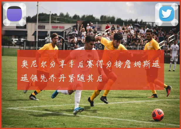 奥尼尔分享季后赛得分榜詹姆斯遥遥领先乔丹紧随其后