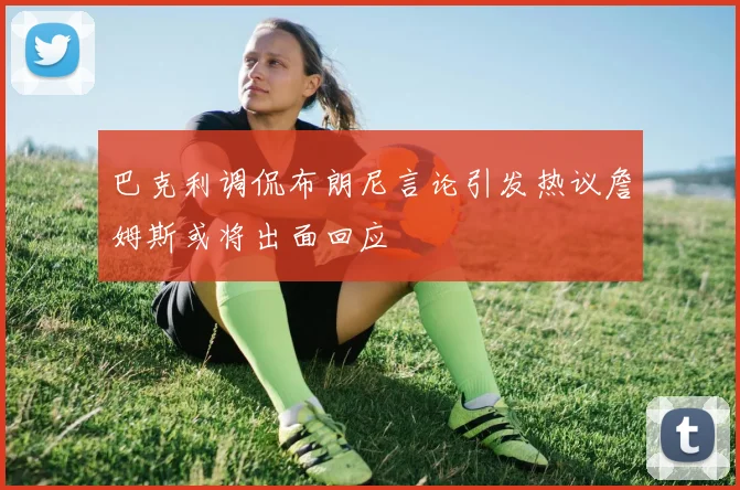巴克利调侃布朗尼言论引发热议詹姆斯或将出面回应