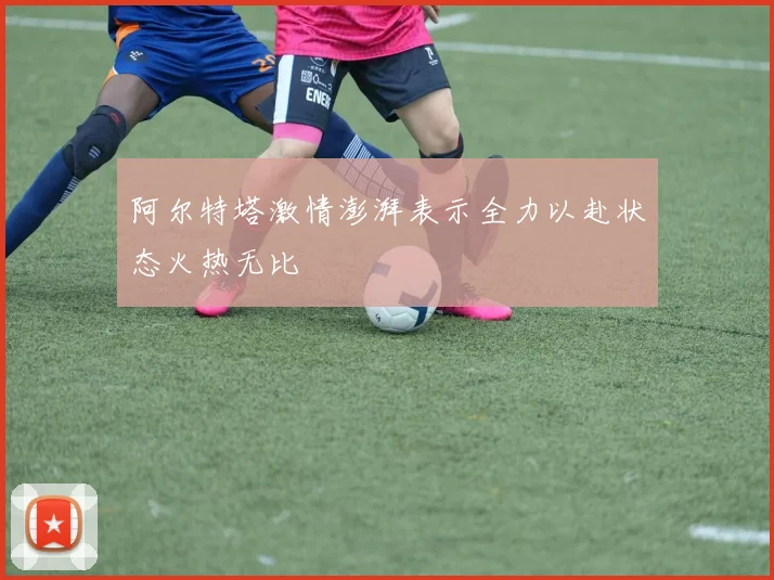 阿尔特塔激情澎湃表示全力以赴状态火热无比