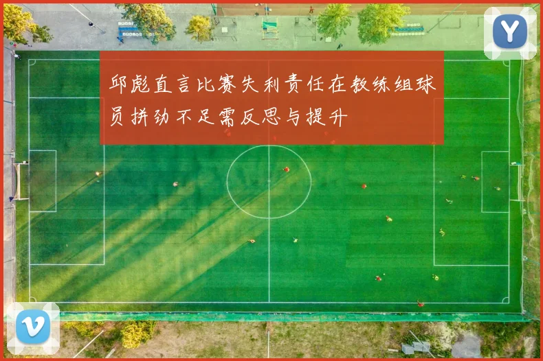 邱彪直言比赛失利责任在教练组球员拼劲不足需反思与提升