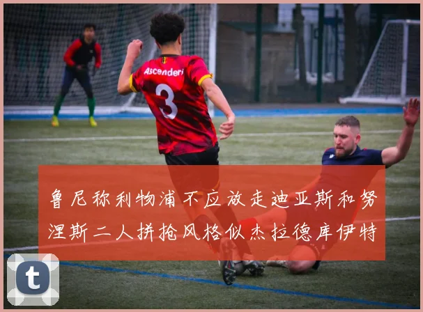 鲁尼称利物浦不应放走迪亚斯和努涅斯二人拼抢风格似杰拉德库伊特