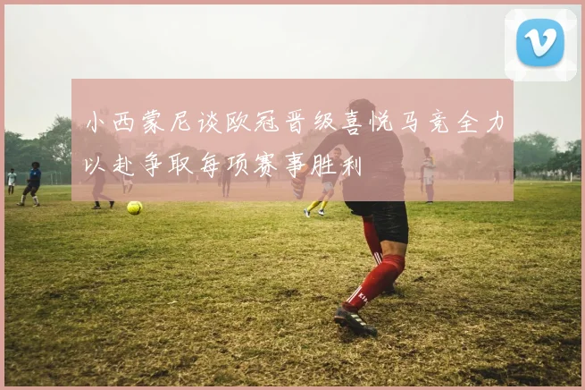 小西蒙尼谈欧冠晋级喜悦马竞全力以赴争取每项赛事胜利