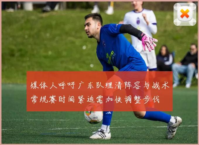 媒体人呼吁广东队理清阵容与战术常规赛时间紧迫需加快调整步伐