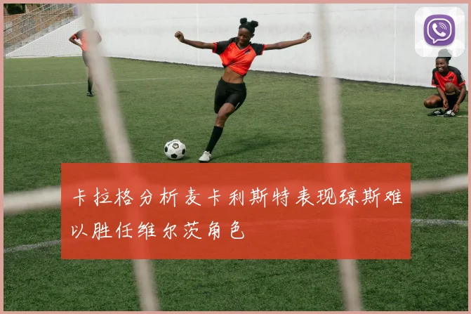 卡拉格分析麦卡利斯特表现琼斯难以胜任维尔茨角色