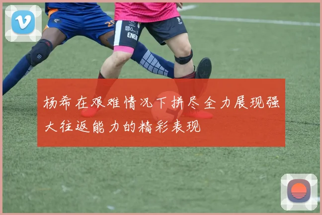 杨希在艰难情况下拼尽全力展现强大往返能力的精彩表现