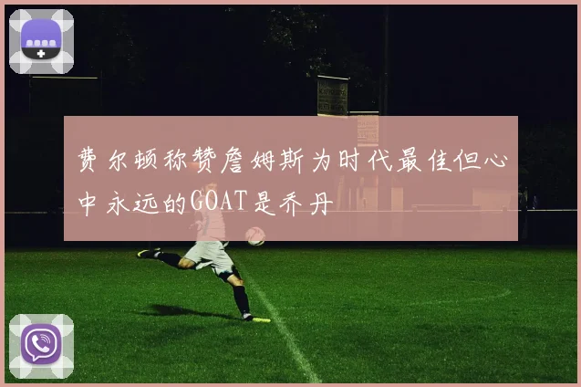 费尔顿称赞詹姆斯为时代最佳但心中永远的GOAT是乔丹