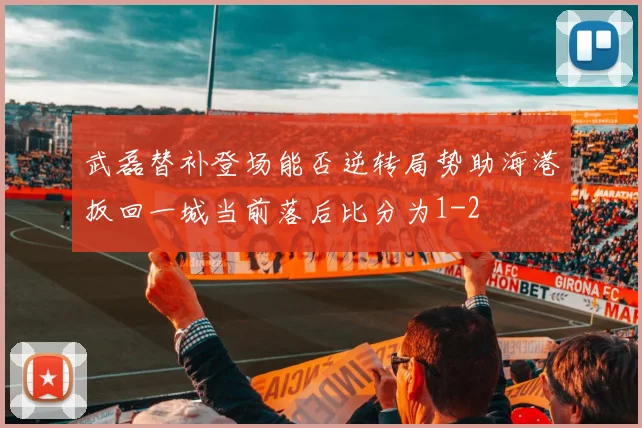 武磊替补登场能否逆转局势助海港扳回一城当前落后比分为1-2