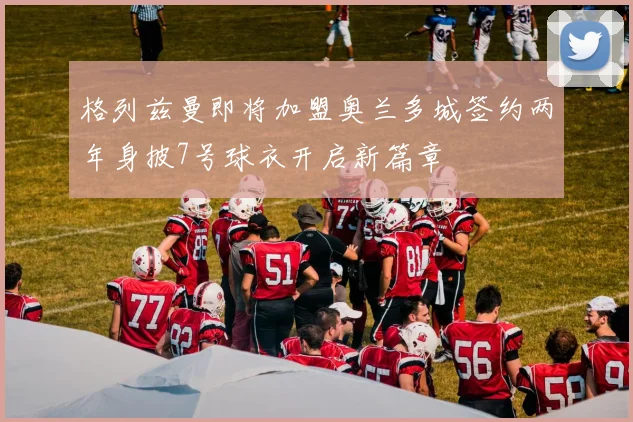 格列兹曼即将加盟奥兰多城签约两年身披7号球衣开启新篇章