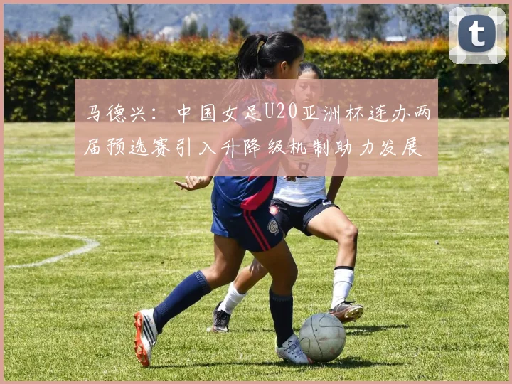 马德兴：中国女足U20亚洲杯连办两届预选赛引入升降级机制助力发展
