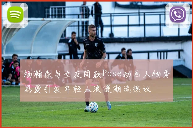 杨瀚森与女友同款Pose动画人物秀恩爱引发年轻人浪漫潮流热议